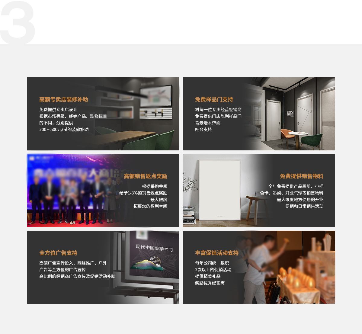 好政策是经销商赚大钱保障,高额专卖店装修补助,免费提供专卖店设计，根据市场等级、经销产品、装修标准的不同分别提供200元、250元、300元/㎡,500元/㎡的装修补助,免费样品门支持,对每一位专卖经营经销商,免费提供门店陈列样品门,   背景墙木饰面,吧台支持,高额销售返点奖励,根据采购金额,给予1-3%的销售返点奖励,最大限度,拓展您的盈利空间,免费提供销售物料,全年免费提供产品画册、小样色卡、吊旗、开业气球等销售物料,最大限度地方便您的开业,促销和日常销售活动,全方位广告支持,高额广告宣传投入，网络推广、户外广告等全方位的广告宣传,高比例的经销商广告宣传及促销活动补助,快速提升鑫六福在当地的品牌影响力,丰富促销活动支持,每年公司统一组织2次以上的促销活动,提供精美礼品奖励优秀经销商