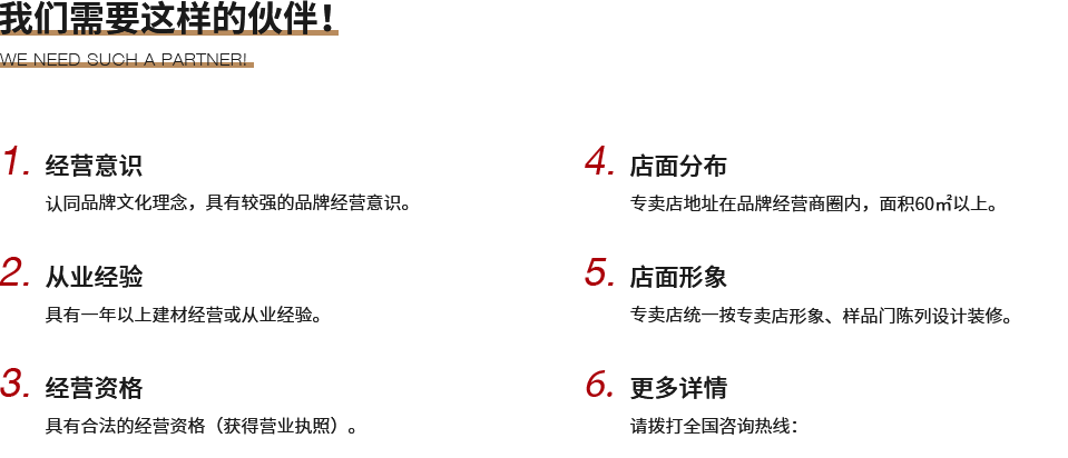 我们需要这样的伙伴！,1.经营意识,认同鑫六福品牌文化理念，具有较强的品牌经营意识。,2.从业经验,具有一年以上建材经营或从业经验。,3.经营资格,具有合法的经营资格（获得营业执照）。,4.店面分布,专卖店地址在品牌经营商圈内，面积60㎡以上。,5.店面形象,专卖店统一按鑫六福专卖店形象、样品门陈列设计装修。,6.更多详情,请拨打全国咨询热线：400-1152-999了解更多。